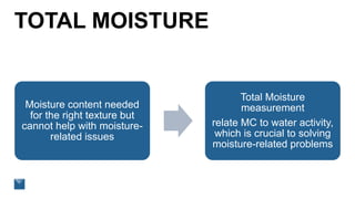 TOTAL MOISTURE
Moisture content needed
for the right texture but
cannot help with moisture-
related issues
Total Moisture
measurement
relate MC to water activity,
which is crucial to solving
moisture-related problems
 