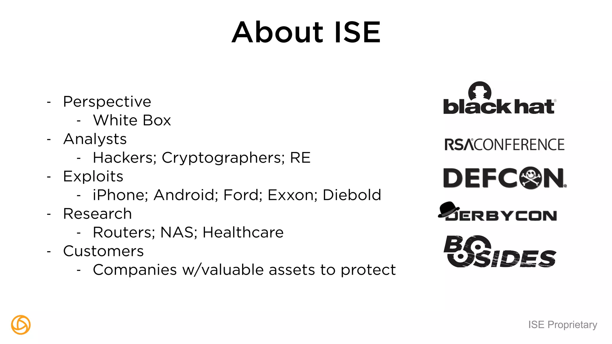 ISE Proprietary
About ISE
- Perspective
- White Box
- Analysts
- Hackers; Cryptographers; RE
- Exploits
- iPhone; Android; Ford; Exxon; Diebold
- Research
- Routers; NAS; Healthcare
- Customers
- Companies w/valuable assets to protect
 