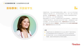 社交媒体营销方案：从内容营销到社区运营
目标群体：中国留学生
中国留学生是一个庞大且逐年快速增长的团体。据统计，2014-2015 学年间在美
中国留学生人数已高达 30 万。他们来自的家庭收入不均，其中一部分人来自中国
富翁家庭，具有强大的购买力，注重生活品质。中国留学生受教育程度非常高，
其中 37% 是本科生，63% 为硕士或者是研究生。
根据启德教育 2015 年发布的《中国留学生跨文化适应调查报告》，中国留学生善
于购物和打理日常生活，但在处理人际关系方面不太擅长，且普遍感受到了留学
生活的压力。对于身在他乡的留学生们来说，家庭的支持是他们坚实的后盾。
他们的零食消费主要来自于感情需求，希望能够通过吃零食来提升幸福感和缓解
压力，便捷的购买方式也能拉动零食消费。
小结
 中国留学生庞大的人数和高购买力为 Snackoo 提供了广阔的市场空间。
他们的教育程度和东亚的文化背景也成为了 Snackoo 的竞争优势。
 在内容创作方面，Snackoo 应当更加注重零食所能带来的精神满足和
幸福感，强调东亚零食给留学生们带来的归属感。
 