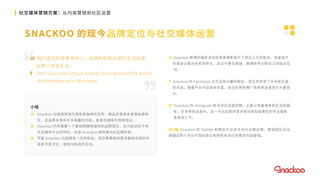 

社交媒体营销方案：从内容营销到社区运营
SNACKOO 的现今品牌定位与社交媒体运营
 我们坚信热爱美食的人，会拥有积极乐观的生活态度，
会用心体会生活。
 Delicious and unique snacks from around the world
delivered to your doorstep!
 Snackoo 微博的抽奖活动和美食摄影吸引了将近三万的粉丝，但是由于
内容缺乏娱乐性和多样化，且过于硬式推销，微博账号与粉丝之间缺乏互
动。
 Snackoo 的 Facebook 主页没有大量的粉丝，但主页转发了许多有价值
的内容。随着平台内容逐渐丰富，适当利用收费广告能够迅速吸引大量观
众。
 Snackoo 的 Instagram 账号尚在运营初期，主要分享着美食和生活的摄
影。在未来的运营中，这一平台应提供更多有创意和故事性的专业摄影
来增加人气。
& Snackoo 的 Twitter 和微信平台尚未进行全面运营，营销团队应当
根据这两个平台不同的受众和特性来进行来策划内容营销。
小结
 Snackoo 在网络营销方面有其独特的优势：精品的零食本身带品牌效
应，且品牌本身有许多有趣的内容，能够迅速吸引网络观众。
 Snackoo 仍然需要一个更加明确而独特的品牌定位，在内容适应不同
社交媒体平台的同时，创造 Snackoo 鲜明难忘的品牌形象。
 尽管 Snackoo 已经拥有一定的粉丝，但还需要提供更多趣味实用的内
容来引发讨论，增加与粉丝的互动。
 