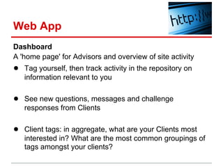 Web App
Dashboard
A 'home page' for Advisors and overview of site activity
● Tag yourself, then track activity in the repository on
   information relevant to you

● See new questions, messages and challenge
   responses from Clients

● Client tags: in aggregate, what are your Clients most
   interested in? What are the most common groupings of
   tags amongst your clients?
 