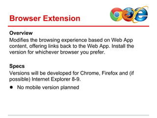 Browser Extension
Overview
Modifies the browsing experience based on Web App
content, offering links back to the Web App. Install the
version for whichever browser you prefer.

Specs
Versions will be developed for Chrome, Firefox and (if
possible) Internet Explorer 8-9.
● No mobile version planned
 