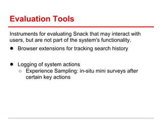 Evaluation Tools
Instruments for evaluating Snack that may interact with
users, but are not part of the system's functionality.
● Browser extensions for tracking search history

● Logging of system actions
   ○ Experience Sampling: in-situ mini surveys after
     certain key actions
 