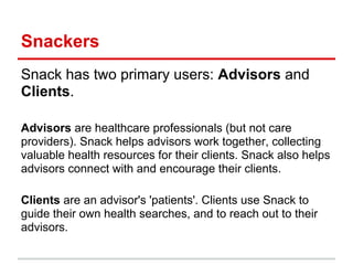 Snackers
Snack has two primary users: Advisors and
Clients.

Advisors are healthcare professionals (but not care
providers). Snack helps advisors work together, collecting
valuable health resources for their clients. Snack also helps
advisors connect with and encourage their clients.

Clients are an advisor's 'patients'. Clients use Snack to
guide their own health searches, and to reach out to their
advisors.
 