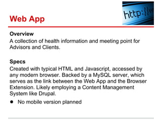 Web App
Overview
A collection of health information and meeting point for
Advisors and Clients.

Specs
Created with typical HTML and Javascript, accessed by
any modern browser. Backed by a MySQL server, which
serves as the link between the Web App and the Browser
Extension. Likely employing a Content Management
System like Drupal.
● No mobile version planned
 
