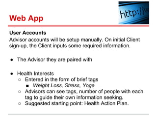 Web App
User Accounts
Advisor accounts will be setup manually. On initial Client
sign-up, the Client inputs some required information.

● The Advisor they are paired with

● Health Interests
  ○ Entered in the form of brief tags
     ■ Weight Loss, Stress, Yoga
  ○ Advisors can see tags, number of people with each
    tag to guide their own information seeking.
  ○ Suggested starting point: Health Action Plan.
 
