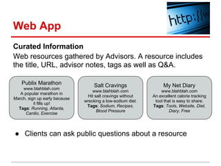 Web App
Curated Information
Web resources gathered by Advisors. A resource includes
the title, URL, advisor notes, tags as well as Q&A.

    Publix Marathon                 Salt Cravings                 My Net Diary
    www.blahblah.com
                                   www.blahblah.com              www.blahblah.com
   A popular marathon in
                                 Hit salt cravings without   An excellent calorie tracking
March, sign up early because
                               wrecking a low-sodium diet.    tool that is easy to share.
          it fills up!
                                Tags: Sodium, Recipes,       Tags: Tools, Website, Diet,
  Tags: Running, Atlanta,
                                      Blood Pressure                  Diary, Free
      Cardio, Exercise



● Clients can ask public questions about a resource
 