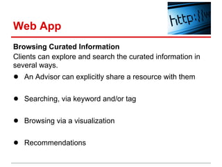 Web App
Browsing Curated Information
Clients can explore and search the curated information in
several ways.
● An Advisor can explicitly share a resource with them

● Searching, via keyword and/or tag

● Browsing via a visualization

● Recommendations
 