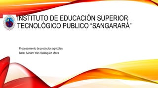 INSTITUTO DE EDUCACIÓN SUPERIOR
TECNOLÓGICO PUBLICO “SANGARARÁ”
Procesamiento de productos agrícolas
Bach. Miriam Yoni Velasquez Meza
 