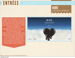 EN TRÉES
                                      ROME
                                      3 dreams of black


     3 dreams of black est un clip
      vidéo interactif qui exploite
     les capacités du nouvel outil
     de Chrome, le WebGL. CEtte
            fonctionnalité du
      navigateur permet de créer
           des animations 3D
     interactives accessibles sans
     téléchargement d’un plug-in
       ou d’une appli. Il permet
       entre autre de diriger les
       mouvements de caméra et
       d’interagir avec le décor.




http://www.ro.me/alternate?case=3
mercredi 8 juin 2011
 