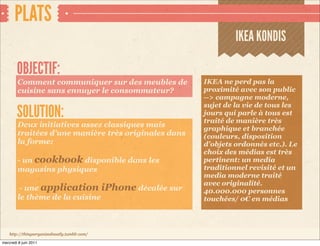 PLATS
                                                               IKEA KONDIS

        OBJECTIF:
        Comment communiquer sur des meubles de        IKEA ne perd pas la
        cuisine sans ennuyer le consommateur?         proximité avec son public
                                                      --> campagne moderne,
                                                      sujet de la vie de tous les
        SOLUTION:                                     jours qui parle à tous est
                                                      traité de manière très
        Deux initiatives assez classiques mais        graphique et branchée
        traitées d’une manière très originales dans   (couleurs, disposition
        la forme:                                     d’objets ordonnés etc.). Le
                                                      choix des médias est très
        - un cookbook disponible dans les             pertinent: un media
        magasins physiques                            traditionnel revisité et un
                                                      media moderne traité
                                                      avec originalité.
         - une application iPhone décalée sur         40.000.000 personnes
        le thème de la cuisine                        touchées/ 0€ en médias




    http://thingsorganizedneatly.tumblr.com/

mercredi 8 juin 2011
 