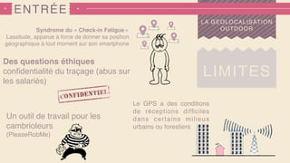 ENTRÉE
LIMITES
LA GEOLOCALISATION
OUTDOORSyndrome du « Check-in Fatigue »
Lassitude, apparue à force de donner sa position
géographique à tout moment sur son smartphone
Des questions éthiques
conﬁdentialité du traçage (abus sur
les salariés)
Un outil de travail pour les
cambrioleurs
(PleaseRobMe)
Le GPS a des conditions
de réceptions difﬁciles
dans certains milieux
urbains ou forestiers
 
