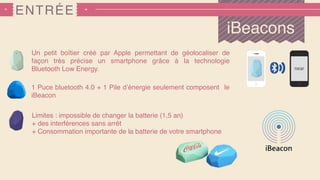 ENTRÉE
iBeacons
Un petit boîtier créé par Apple permettant de géolocaliser de
façon très précise un smartphone grâce à la technologie
Bluetooth Low Energy.
1 Puce bluetooth 4.0 + 1 Pile d’énergie seulement composent le
iBeacon
Limites : impossible de changer la batterie (1,5 an)
+ des interférences sans arrêt
+ Consommation importante de la batterie de votre smartphone
 