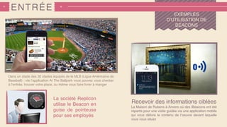 ENTRÉE
EXEMPLES
D’UTILISATION DE
BEACONS
Recevoir des informations ciblées
La Maison de Rubens à Anvers où des iBeacons ont été
répartis pour une visite guidée via une application mobile
qui vous délivre le contenu de l’oeuvre devant laquelle
vous vous situez
Dans un stade des 30 stades équipés de la MLB (Ligue Américaine de
Baseball) : via l’application At The Ballpark vous pouvez vous checker
à l’entrée, trouver votre place, ou même vous faire livrer à manger
La société Replicon
utilise le Beacon en
guise de pointeuse
pour ses employés
 
