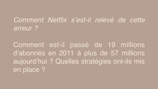 Comment Netﬂix s’est-il relevé de cette
erreur ?
Comment est-il passé de 19 millions
d’abonnés en 2011 à plus de 57 millions
aujourd’hui ? Quelles stratégies ont-ils mis
en place ?
 