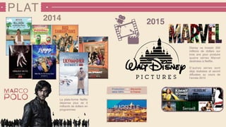 PLAT
20152014
Disney va investir 200
millions de dollars sur
trois ans pour produire
quatre séries Marvel
destinées à Netﬂix.
D’autres séries sont
déjà réalisées et seront
diffusées au cours de
l’année 2015
La plate-forme Netﬂix
dépense plus de 3
milliards de dollars en
programmes
Production de Marseille,
série 100% Made In France
 
