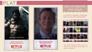 PLAT
NETLIX INSPIRE
PAR VOUS
La première campagne d’afﬁchage
basée sur des GIF contextualisés
Des GIFS réactives toutes les 2h en
fonction de l’actualité, de la météo, du
lieux, du moment…
 