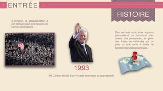 ENTRÉE
A l’origine, la géolocalisation a
été conçue pour des besoins de
l’armée américaine.
Bill Clinton décide d’ouvrir cette technique au grand public
Des services sont alors apparus
permettant de localiser des
objets, des personnes, de gérer
des ﬂottes de véhicules sur un
plan ou une carte à l’aide de
coordonnées géographiques.
1993
HISTOIRE
 