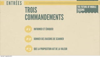 E NT RÉES
                                                                     THE FUTURE OF MOBILE
                            TROIS                                    TAGGING
                                                                     PSFK




                            COMMANDEMENTS
                            #1 INFORMER ET ÉDUQUER

                            #2 DONNER DES RAISONS DE SCANNER

                            #3 QUE LA PROPOSITION AIT DE LA VALEUR
mercredi 7 septembre 2011
 