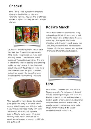 !
!
!
!
!
Hello. Today I ll be trying three snacks to
show you; Koala s March, Uiro, and
Takenoko no Sato. You can ﬁnd all of these
snacks in Japan. I m really excited. Let s get
started.
This is Koala s March. It comes in a really
cute package. I think it s supposed to look
like the Koala s tree a little bit and it opens
at the top. The regular ﬂavors are
chocolate and strawberry. And, as you can
see, they also sometimes have seasonal
ﬂavors. On the box, you can also see that
there are diﬀerent Koala characters.
Ok, now it s time to try them. This is what
they look like. They re little cookies with
ﬁlling inside. The pictures are really clear
and easy to see. They re softer than I
expected. The cookie is very thin. This one
is strawberry. There is actually a lot of ﬁlling
inside. It s very creamy. It has that usual
strawberry candy ﬂavor. It s not really like a
real strawberry, but it s good. It s sweet,
but not too sweet. I like the soft crunch
mixed with the creamy ﬁlling. Those are
good.
Next is Uiro. I ve been told that this is a
Nagoya specialty. To be honest, it doesn t
look so appealing when you ﬁrst see it. It s
kind of brownish purple and seems like a
kind of gelatin of some sort. I don t care for
slimy textures and I was a little afraid. It
usually comes in a square or rectangular
shape. When you buy it, it s usually
wrapped in plastic or in a box.
After trying Uiro, I have to say it s actually
quite good…not slimy at all. It has a nice
texture, slightly grainy, and it kind of melts
in your mouth. It s made mostly with azuki
beans which are in a lot of Japanese
deserts. They re quite sweet…it s a nice
naturally sweet ﬂavor. Because it s so
sweet, a small amount is enough, but Uiro is
also quite good.
Uiro
Koala s March
Snacks!
 