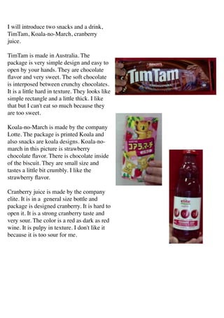 I will introduce two snacks and a drink,
TimTam, Koala-no-March, cranberry
juice.	

!
TimTam is made in Australia. The
package is very simple design and easy to
open by your hands. They are chocolate
ﬂavor and very sweet. The soft chocolate
is interposed between crunchy chocolates.
It is a little hard in texture. They looks like
simple rectangle and a little thick. I like
that but I can't eat so much because they
are too sweet.	

!
Koala-no-March is made by the company
Lotte. The package is printed Koala and
also snacks are koala designs. Koala-no-
march in this picture is strawberry
chocolate ﬂavor. There is chocolate inside
of the biscuit. They are small size and
tastes a little bit crumbly. I like the
strawberry ﬂavor.	

!
Cranberry juice is made by the company
elite. It is in a general size bottle and
package is designed cranberry. It is hard to
open it. It is a strong cranberry taste and
very sour. The color is a red as dark as red
wine. It is pulpy in texture. I don't like it
because it is too sour for me.
 