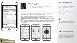 comme Killer app.
NOTE ATTRIBUÉE PAR L’AGENCE
• Le principe même de Tag de
bouteilles
• L’interface soignée et la facilité
d’utilisation
• La reconnaissance des étiquettes
efficace
• L’aspect collaboratif
• Le nombre réduit de références
pour le moment
POINT(S) D’AMÉLIORATION
Inciter davantage les utilisateurs à
référencer les vins qu’ils testent, afin
d’augmenter la base de données.
ICI
VISUEL DE L’APPLI
TAG-A-WINE
L’APP COLLABORATIVE QUI GERE VOTRE CAVE ET
VOUS RECOMMANDE DES VINS
Tag A Wine est une plateforme collaborative d’évaluation et de découverte de vins, lancée par
la société française Winebuzz.
Grace à une simple photo de l’étiquette d’une bouteille, l’utilisateur peut découvrir les
caractéristiques, lieux de distribution et promotions concernant ce vin.
Chaque utilisateur est appelé à enrichir la base de données en référençant les bouteilles qu’il
goûte, en y ajoutant les informations du produit mais aussi son avis.
Il crée alors sa « cave » qui réunit les vins qu’il a dégusté, qu’il possède ou qu’il compte
essayer.
L’app le prévient alors, en tenant compte des dates, des bouteilles arrivant à maturité, mais
aussi de la valeur de sa cave et de ses caractéristiques. (origines favorites, rapport prix
d’achat/valeur…)
 