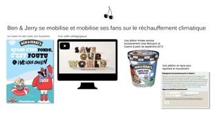 Ben & Jerry se mobilise et mobilise ses fans sur le réchauffement climatique
Un claim en lien avec son business Une vidéo pédagogique
Une édition limitée vendue
exclusivement chez Monoprix et
Casino à partir de septembre 2015
Une pétition en ligne pour
rejoindre le mouvement
 