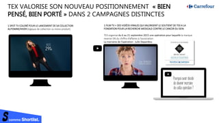 comme Shortlist.
TEX VALORISE SON NOUVEAU POSITIONNEMENT « BIEN
PENSÉ, BIEN PORTÉ » DANS 2 CAMPAGNES DISTINCTES
1 FILM TV + DES VIDÉOS VIRALES QUI VALORISENT LE SOUTIENT DE TEX A LA
FONDATION POUR LA RECHERCHE MEDICALE CONTRE LE CANCER DU SEIN
TEX organise du 6 au 21 septembre 2015 une opération pour laquelle la marque
reverse 5% du chiffre d’affaires à l’association.
La marraine de l’opération : Julie Depardieu
1 SPOT TV COLORÉ POUR LE LANCEMENT DE SA COLLECTION
AUTOMNE/HIVER (logique de collection vs mono produit)
 