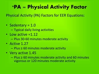 *PA = Physical Activity Factor
Physical Activity (PA) Factors for EER Equations:
• Sedentary = 1.0
– Typical daily living activities
• Low active =1.12
– Plus 30-60 minutes moderate activity
• Active 1.27
– Plus ≥ 60 minutes moderate activity
• Very active 1.45
– Plus ≥ 60 minutes moderate activity and 60 minutes
vigorous or 120 minutes moderate activity
 