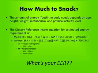 How Much to Snack?
• The amount of energy (food) the body needs depends on age,
height, weight, metabolism, and physical activity level
• The Dietary Reference Intake equation for estimated energy
requirement is:
– Men: EER = [662 – (9.53 X age)] + PA* X [(15.91 X wt) + (539.6 X ht)]
– Women: EER = [(354 – (6.91 X age)] + PA* X [(9.36 X wt) + (726 X ht)]
• wt = weight in kilograms
– 2.2lb = 1.0kg
• ht = height in meters
– 1.0in = 2.54cm
– 100cm = 1.0m
What’s your EER??
 