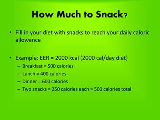 How Much to Snack?
• Fill in your diet with snacks to reach your daily caloric
allowance
• Example: EER = 2000 kcal (2000 cal/day diet)
– Breakfast = 500 calories
– Lunch = 400 calories
– Dinner = 600 calories
– Two snacks = 250 calories each = 500 calories total
 
