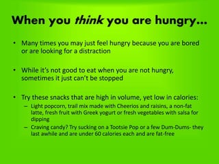 When you think you are hungry…
• Many times you may just feel hungry because you are bored
or are looking for a distraction
• While it’s not good to eat when you are not hungry,
sometimes it just can’t be stopped
• Try these snacks that are high in volume, yet low in calories:
– Light popcorn, trail mix made with Cheerios and raisins, a non-fat
latte, fresh fruit with Greek yogurt or fresh vegetables with salsa for
dipping
– Craving candy? Try sucking on a Tootsie Pop or a few Dum-Dums- they
last awhile and are under 60 calories each and are fat-free
 