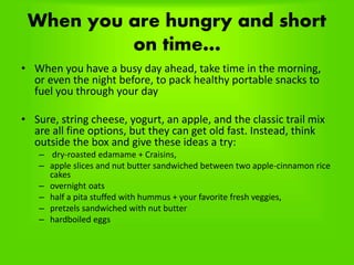 When you are hungry and short
on time…
• When you have a busy day ahead, take time in the morning,
or even the night before, to pack healthy portable snacks to
fuel you through your day
• Sure, string cheese, yogurt, an apple, and the classic trail mix
are all fine options, but they can get old fast. Instead, think
outside the box and give these ideas a try:
– dry-roasted edamame + Craisins,
– apple slices and nut butter sandwiched between two apple-cinnamon rice
cakes
– overnight oats
– half a pita stuffed with hummus + your favorite fresh veggies,
– pretzels sandwiched with nut butter
– hardboiled eggs
 