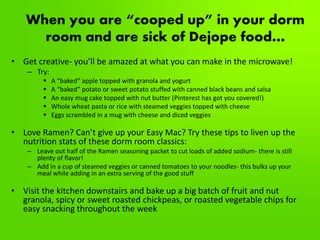 When you are “cooped up” in your dorm
room and are sick of Dejope food…
• Get creative- you’ll be amazed at what you can make in the microwave!
– Try:
 A “baked” apple topped with granola and yogurt
 A “baked” potato or sweet potato stuffed with canned black beans and salsa
 An easy mug cake topped with nut butter (Pinterest has got you covered!)
 Whole wheat pasta or rice with steamed veggies topped with cheese
 Eggs scrambled in a mug with cheese and diced veggies
• Love Ramen? Can’t give up your Easy Mac? Try these tips to liven up the
nutrition stats of these dorm room classics:
– Leave out half of the Ramen seasoning packet to cut loads of added sodium- there is still
plenty of flavor!
– Add in a cup of steamed veggies or canned tomatoes to your noodles- this bulks up your
meal while adding in an extra serving of the good stuff
• Visit the kitchen downstairs and bake up a big batch of fruit and nut
granola, spicy or sweet roasted chickpeas, or roasted vegetable chips for
easy snacking throughout the week
 