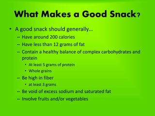 What Makes a Good Snack?
• A good snack should generally…
– Have around 200 calories
– Have less than 12 grams of fat
– Contain a healthy balance of complex carbohydrates and
protein
• At least 5 grams of protein
• Whole grains
– Be high in fiber
• at least 3 grams
– Be void of excess sodium and saturated fat
– Involve fruits and/or vegetables
 