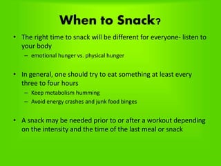 When to Snack?
• The right time to snack will be different for everyone- listen to
your body
– emotional hunger vs. physical hunger
• In general, one should try to eat something at least every
three to four hours
– Keep metabolism humming
– Avoid energy crashes and junk food binges
• A snack may be needed prior to or after a workout depending
on the intensity and the time of the last meal or snack
 