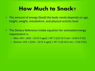 How Much to Snack?
• The amount of energy (food) the body needs depends on age,
height, weight, metabolism, and physical activity level
• The Dietary Reference Intake equation for estimated energy
requirement is:
– Men: EER = [662 – (9.53 X age)] + PA* X [(15.91 X wt) + (539.6 X ht)]
– Women: EER = [(354 – (6.91 X age)] + PA* X [(9.36 X wt) + (726 X ht)]
 