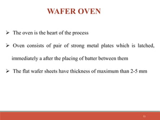 WAFER OVEN
 The oven is the heart of the process
 Oven consists of pair of strong metal plates which is latched,
immediately a after the placing of batter between them
 The flat wafer sheets have thickness of maximum than 2-5 mm
11
 