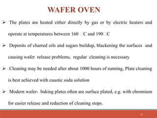  The plates are heated either directly by gas or by electric heaters and
operate at temperatures between 160 C and 190 C
 Deposits of charred oils and sugars buildup, blackening the surfaces and
causing wafer release problems, regular cleaning is necessary
 Cleaning may be needed after about 1000 hours of running, Plate cleaning
is best achieved with caustic soda solution
 Modern wafer- baking plates often are surface plated, e.g. with chromium
for easier release and reduction of cleaning stops.
WAFER OVEN
13
 