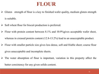  Gluten strength of flour is a key to finished wafer quality, medium gluten strength
is suitable.
 Soft wheat flour for biscuit production is preferred.
 Flour with protein content between 8.1% and 10.9%gives acceptable wafer sheet,
whereas in creased protein content (12.8-13.2%) lead to an unacceptable product.
 Flour with smaller particle size gives less dense, soft and friable sheet; course flour
gives unacceptable and incomplete sheets.
 The water absorption of flour is important, variation in this property affect the
batter consistency for any given solids content.
FLOUR
15
 