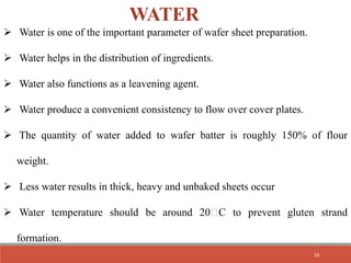 WATER
 Water is one of the important parameter of wafer sheet preparation.
 Water helps in the distribution of ingredients.
 Water also functions as a leavening agent.
 Water produce a convenient consistency to flow over cover plates.
 The quantity of water added to wafer batter is roughly 150% of flour
weight.
 Less water results in thick, heavy and unbaked sheets occur
 Water temperature should be around 20 C to prevent gluten strand
formation.
16
 