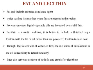 FAT AND LECITHIN
 Fat and lecithin are used as release agent
 wafer surface is smoother when fats are present in the recipe.
 For convenience, liquid vegetable oils are favoured over solid fats.
 Lecithin is a useful addition, it is better to include a fluidized soya
lecithin with the fat or oil rather than use powdered lecithin to save cost.
 Though, the fat content of wafers is low, the inclusion of antioxidant in
the oil is necessary to retard rancidity.
 Eggs can serve as a source of both fat and emulsifier (lecithin)
17
 