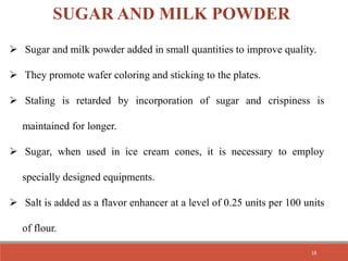  Sugar and milk powder added in small quantities to improve quality.
 They promote wafer coloring and sticking to the plates.
 Staling is retarded by incorporation of sugar and crispiness is
maintained for longer.
 Sugar, when used in ice cream cones, it is necessary to employ
specially designed equipments.
 Salt is added as a flavor enhancer at a level of 0.25 units per 100 units
of flour.
SUGAR AND MILK POWDER
18
 
