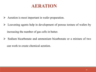  Aeration is most important in wafer preparation.
 Leavening agents help in development of porous texture of wafers by
increasing the number of gas cells in batter.
 Sodium bicarbonate and ammonium bicarbonate or a mixture of two
can work to create chemical aeration.
AERATION
19
 