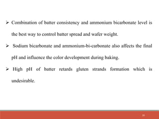  Combination of batter consistency and ammonium bicarbonate level is
the best way to control batter spread and wafer weight.
 Sodium bicarbonate and ammonium-bi-carbonate also affects the final
pH and influence the color development during baking.
 High pH of batter retards gluten strands formation which is
undesirable.
20
 