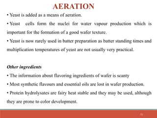 AERATION
• Yeast is added as a means of aeration.
• Yeast cells form the nuclei for water vapour production which is
important for the formation of a good wafer texture.
• Yeast is now rarely used in batter preparation as batter standing times and
multiplication temperatures of yeast are not usually very practical.
Other ingredients
• The information about flavoring ingredients of wafer is scanty
• Most synthetic flavours and essential oils are lost in wafer production.
• Protein hydrolysates are fairy heat stable and they may be used, although
they are prone to color development.
21
 