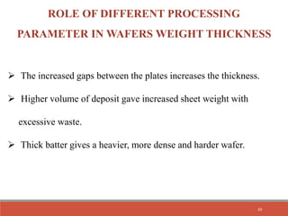  The increased gaps between the plates increases the thickness.
 Higher volume of deposit gave increased sheet weight with
excessive waste.
 Thick batter gives a heavier, more dense and harder wafer.
ROLE OF DIFFERENT PROCESSING
PARAMETER IN WAFERS WEIGHT THICKNESS
24
 