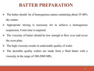 BATTER PREPARATION
 The batter should be of homogenous nature containing about 35-40%
dry matter.
 Appropriate mixing is necessary for to achieve a homogenous
suspension, 4 min time is required.
 The viscosity of batter should be low enough to flow over and cover
the oven plate.
 The high viscosity results in undesirable quality of wafer.
 The desirable quality wafers are made from a fluid batter with a
viscosity in the range of 300-2000 MPs.
28
 