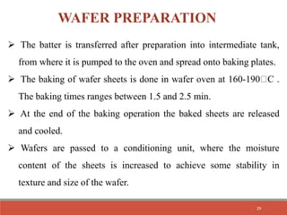  The batter is transferred after preparation into intermediate tank,
from where it is pumped to the oven and spread onto baking plates.
 The baking of wafer sheets is done in wafer oven at 160-190 C .
The baking times ranges between 1.5 and 2.5 min.
 At the end of the baking operation the baked sheets are released
and cooled.
 Wafers are passed to a conditioning unit, where the moisture
content of the sheets is increased to achieve some stability in
texture and size of the wafer.
WAFER PREPARATION
29
 