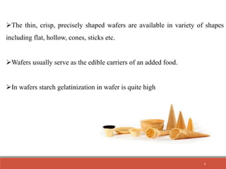 The thin, crisp, precisely shaped wafers are available in variety of shapes
including flat, hollow, cones, sticks etc.
Wafers usually serve as the edible carriers of an added food.
In wafers starch gelatinization in wafer is quite high
3
 